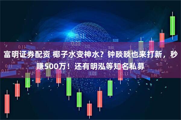富明证券配资 椰子水变神水？钟睒睒也来打新，秒赚500万！还有明泓等知名私募
