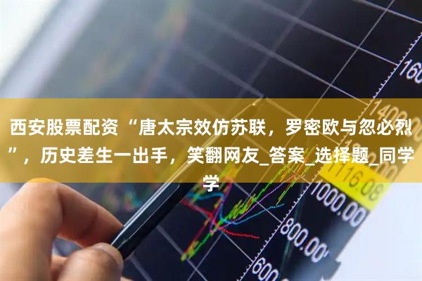 西安股票配资 “唐太宗效仿苏联，罗密欧与忽必烈”，历史差生一出手，笑翻网友_答案_选择题_同学