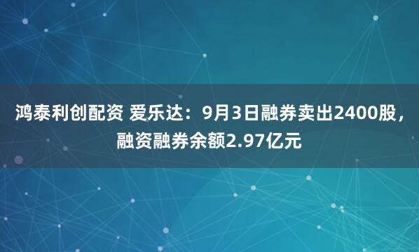 鸿泰利创配资 爱乐达：9月3日融券卖出2400股，融资融券余额2.97亿元