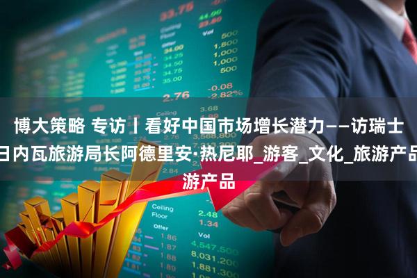 博大策略 专访丨看好中国市场增长潜力——访瑞士日内瓦旅游局长阿德里安·热尼耶_游客_文化_旅游产品