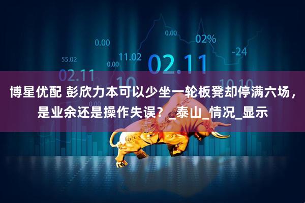 博星优配 彭欣力本可以少坐一轮板凳却停满六场，是业余还是操作失误？_泰山_情况_显示