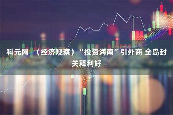 科元网  （经济观察）“投资海南”引外商 全岛封关释利好