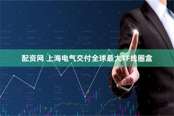 配资网 上海电气交付全球最大TF线圈盒