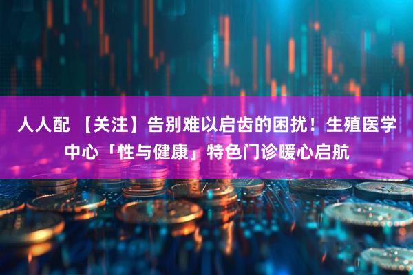人人配 【关注】告别难以启齿的困扰！生殖医学中心「性与健康」特色门诊暖心启航