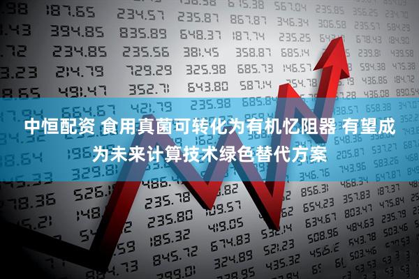 中恒配资 食用真菌可转化为有机忆阻器 有望成为未来计算技术绿色替代方案