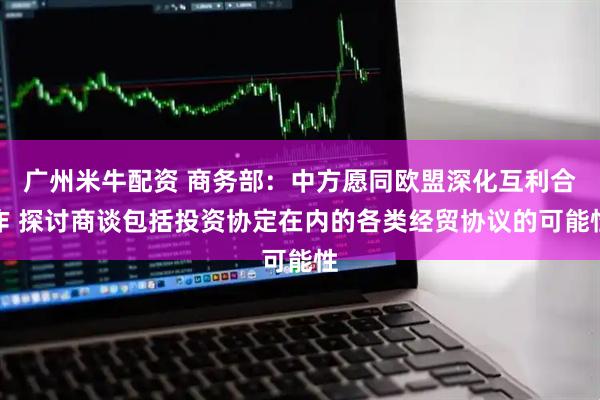 广州米牛配资 商务部：中方愿同欧盟深化互利合作 探讨商谈包括投资协定在内的各类经贸协议的可能性