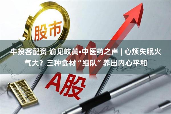 牛投客配资 渝见岐黄•中医药之声 | 心烦失眠火气大？三种食材“组队”养出内心平和