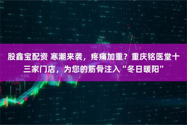 股鑫宝配资 寒潮来袭，疼痛加重？重庆铭医堂十三家门店，为您的筋骨注入“冬日暖阳”