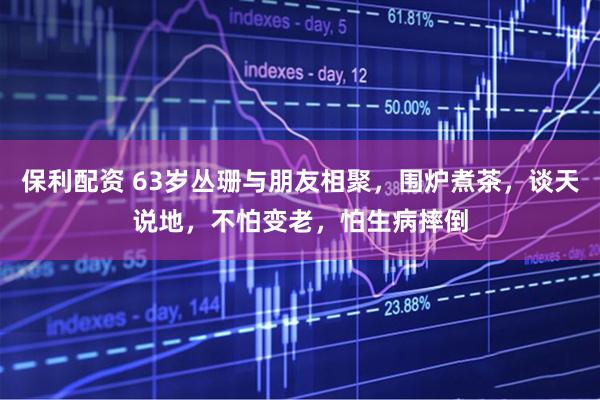 保利配资 63岁丛珊与朋友相聚，围炉煮茶，谈天说地，不怕变老，怕生病摔倒