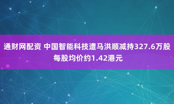通财网配资 中国智能科技遭马洪顺减持327.6万股 每股均价约1.42港元
