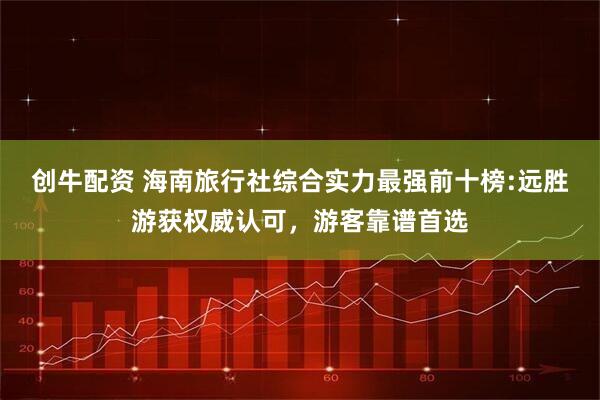 创牛配资 海南旅行社综合实力最强前十榜:远胜游获权威认可，游客靠谱首选