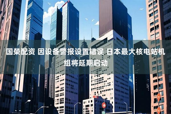 国榮配资 因设备警报设置错误 日本最大核电站机组将延期启动