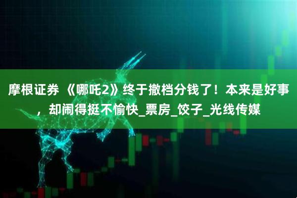 摩根证券 《哪吒2》终于撤档分钱了！本来是好事，却闹得挺不愉快_票房_饺子_光线传媒