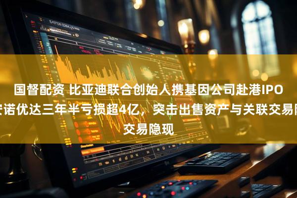 国督配资 比亚迪联合创始人携基因公司赴港IPO！安诺优达三年半亏损超4亿，突击出售资产与关联交易隐现